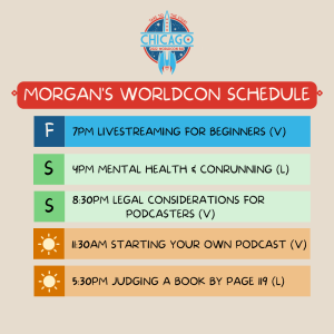 Morgan's WorldCon Schedule:
Fri - 7pm Livestreaming for Beginners (v)
Sat - 4pm Mental Health & Conrunning (live)
Sat - 8:30pm Legal Considerations for Podcasters (v)
Sun - 11:30pm Starting Your Own Podcast (v)
Sun - 5:30pm Judging a Book by Page 119 (live)